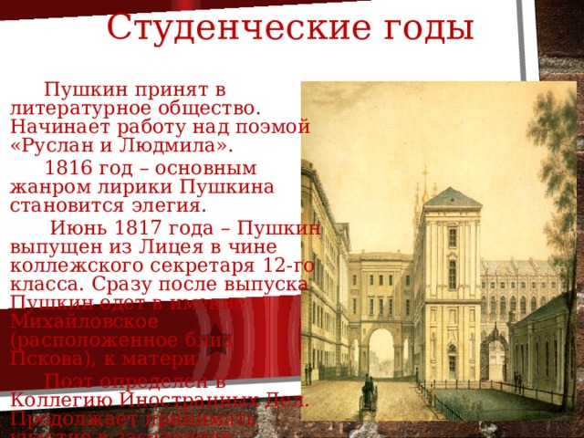 Студенческие годы  Пушкин принят в литературное общество. Начинает работу над поэмой «Руслан и Людмила».  1816 год – основным жанром лирики Пушкина становится элегия.  Июнь 1817 года – Пушкин выпущен из Лицея в чине коллежского секретаря 12-го класса. Сразу после выпуска Пушкин едет в имение Михайловское (расположенное близ Пскова), к матери.  Поэт определен в Коллегию Иностранных Дел. Продолжает принимать участие в заседаниях «Арзамаса». 