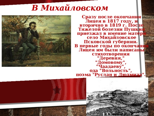 В Михайловском Сразу после окончания Лицея в 1817 году, и вторично в 1819 г. После Тяжелой болезни Пушкин приезжал в имение матери село Михайловское Псковской губернии. В первые годы по окончании Лицея им были написаны стихотворения 