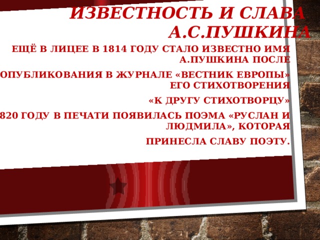 Известность и слава А.С.Пушкина Ещё в лицее в 1814 году стало известно имя А.Пушкина после опубликования в журнале «Вестник Европы» его стихотворения  «К другу стихотворцу» В 1820 году в печати появилась поэма «Руслан и Людмила», которая принесла славу поэту.   