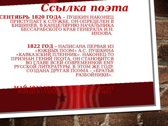 Ссылка поэта Сентябрь 1820 года – Пушкин наконец приступает к службе. Он определен в Кишинев, в канцелярию начальника Бессарабского края генерала И.Н. Инзова.   1822 год – написана первая из «южных поэм» А.С. Пушкина «Кавказский пленник». Наконец-то признан гений поэта, он становится во главе всей современной ему русской литературы. В этом же году создана другая поэма – «Братья разбойники».  Май 1823 года  – в Кишиневе начат роман в стихах «Евгений Онегин». . 