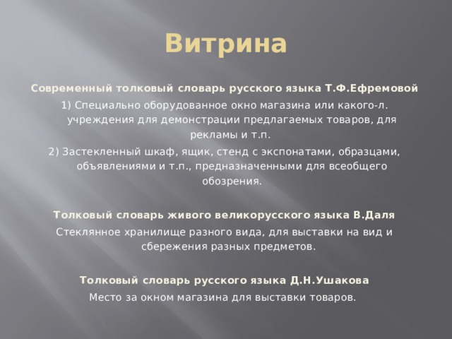 Витрина Современный толковый словарь русского языка Т.Ф.Ефремовой 1) Специально оборудованное окно магазина или какого-л. учреждения для демонстрации предлагаемых товаров, для рекламы и т.п. 2) Застекленный шкаф, ящик, стенд с экспонатами, образцами, объявлениями и т.п., предназначенными для всеобщего обозрения.  Толковый словарь живого великорусского языка В.Даля Стеклянное хранилище разного вида, для выставки на вид и сбережения разных предметов. Толковый словарь русского языка Д.Н.Ушакова Место за окном магазина для выставки товаров. 
