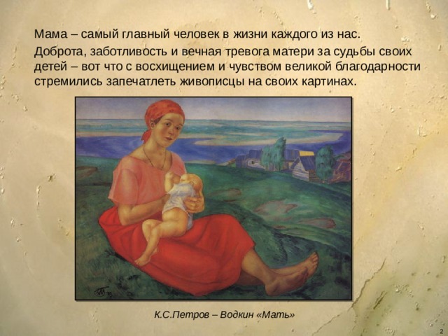 Мама – самый главный человек в жизни каждого из нас. Доброта, заботливость и вечная тревога матери за судьбы своих детей – вот что с восхищением и чувством великой благодарности стремились запечатлеть живописцы на своих картинах. К.С.Петров – Водкин «Мать»  