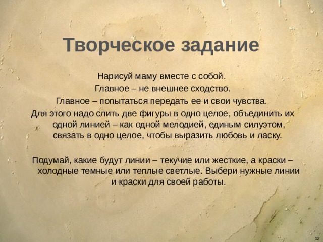 Творческое задание Нарисуй маму вместе с собой. Главное – не внешнее сходство. Главное – попытаться передать ее и свои чувства. Для этого надо слить две фигуры в одно целое, объединить их одной линией – как одной мелодией, единым силуэтом, связать в одно целое, чтобы выразить любовь и ласку. Подумай, какие будут линии – текучие или жесткие, а краски – холодные темные или теплые светлые. Выбери нужные линии и краски для своей работы.   