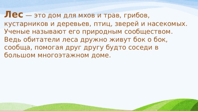Лес — это дом для мхов и трав, грибов, кустарников и деревьев, птиц, зверей и насекомых. Ученые называют его природным сообществом. Ведь обитатели леса дружно живут бок о бок, сообща, помогая друг другу будто соседи в большом многоэтажном доме. 