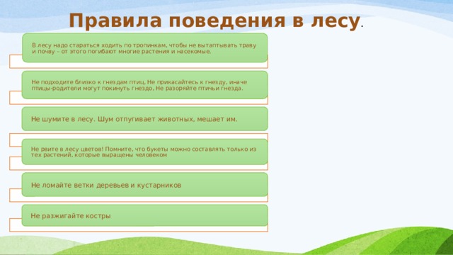 Правила поведения в лесу . В лесу надо стараться ходить по тропинкам, чтобы не вытаптывать траву и почву – от этого погибают многие растения и насекомые. He подходите близко к гнездам птиц, Не прикасайтесь к гнезду, иначе птицы-родители могут покинуть гнездо, Не разоряйте птичьи гнезда. Не шумите в лесу. Шум отпугивает животных, мешает им. Не рвите в лесу цветов! Помните, что букеты можно составлять только из тех растений, которые выращены человеком Не ломайте ветки деревьев и кустарников Не разжигайте костры 