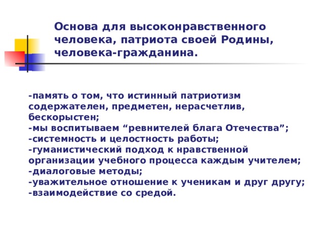 Основа для высоконравственного человека, патриота своей Родины, человека-гражданина. -память о том, что истинный патриотизм содержателен, предметен, нерасчетлив, бескорыстен; -мы воспитываем “ревнителей блага Отечества”; -системность и целостность работы; -гуманистический подход к нравственной организации учебного процесса каждым учителем; -диалоговые методы; -уважительное отношение к ученикам и друг другу; -взаимодействие со средой.  