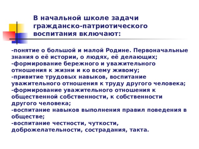 В начальной школе задачи гражданско-патриотического воспитания включают: -понятие о большой и малой Родине. Первоначальные знания о её истории, о людях, её делающих; -формирование бережного и уважительного отношения к жизни и ко всему живому; -привитие трудовых навыков, воспитание уважительного отношения к труду другого человека; -формирование уважительного отношения к общественной собственности, к собственности другого человека; -воспитание навыков выполнения правил поведения в обществе; -воспитание честности, чуткости, доброжелательности, сострадания, такта.  