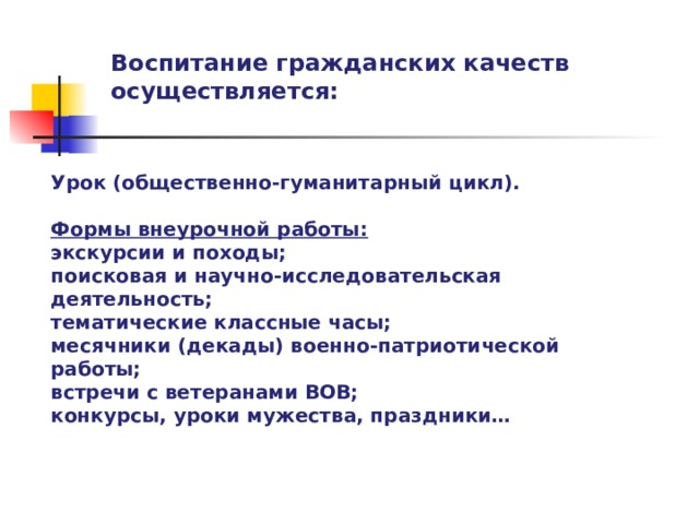 Воспитание гражданских качеств осуществляется: Урок (общественно-гуманитарный цикл).  Формы внеурочной работы: экскурсии и походы; поисковая и научно-исследовательская деятельность; тематические классные часы; месячники (декады) военно-патриотической работы; встречи с ветеранами ВОВ; конкурсы, уроки мужества, праздники…   