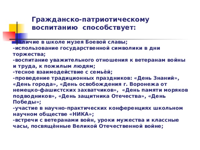 Гражданско-патриотическому воспитанию способствует: -наличие в школе музея Боевой славы; -использование государственной символики в дни торжества; -воспитание уважительного отношения к ветеранам войны и труда, к пожилым людям; -тесное взаимодействие с семьёй; -проведение традиционных праздников: «День Знаний», «День города», «День освобождения г. Воронежа от немецко-фашистских захватчиков», «День памяти моряков подводников», «День защитника Отечества», «День Победы»; -участие в научно-практических конференциях школьном научном обществе «НИКА»; -встречи с ветеранами войн, уроки мужества и классные часы, посвящённые Великой Отечественной войне;  