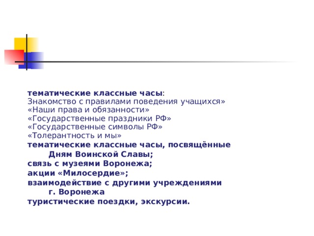 тематические классные часы : Знакомство с правилами поведения учащихся» «Наши права и обязанности» «Государственные праздники РФ» «Государственные символы РФ» «Толерантность и мы» тематические классные часы, посвящённые Дням Воинской Славы; связь с музеями Воронежа; акции «Милосердие»; взаимодействие с другими учреждениями г. Воронежа туристические поездки, экскурсии.  