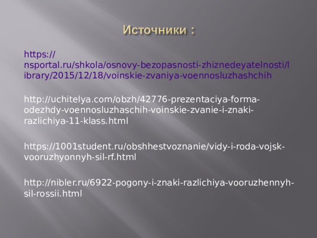 https:// nsportal.ru/shkola/osnovy-bezopasnosti-zhiznedeyatelnosti/library/2015/12/18/voinskie-zvaniya-voennosluzhashchih http://uchitelya.com/obzh/42776-prezentaciya-forma-odezhdy-voennosluzhaschih-voinskie-zvanie-i-znaki-razlichiya-11-klass.html https://1001student.ru/obshhestvoznanie/vidy-i-roda-vojsk-vooruzhyonnyh-sil-rf.html http://nibler.ru/6922-pogony-i-znaki-razlichiya-vooruzhennyh-sil-rossii.html  