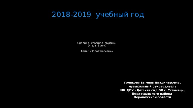 2018-2019 учебный год Средняя, старшая группы,  (4-5, 5-6 лет)   Тема: «Золотая осень»   Голикова Евгения Владимировна, музыкальный руководитель МК ДОУ «Детский сад ОВ с. Углянец», Верхнехавского района  Воронежской области  