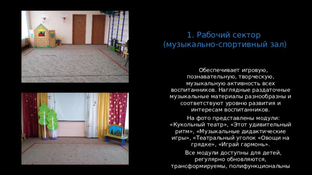 1. Рабочий сектор  (музыкально-спортивный зал)   Обеспечивает игровую, познавательную, творческую, музыкальную активность всех воспитанников. Наглядные раздаточные музыкальные материалы разнообразны и соответствуют уровню развития и интересам воспитанников. На фото представлены модули: «Кукольный театр», «Этот удивительный ритм», «Музыкальные дидактические игры», «Театральный уголок «Овощи на грядке», «Играй гармонь». Все модули доступны для детей, регулярно обновляются, трансформируемы, полифункциональны  