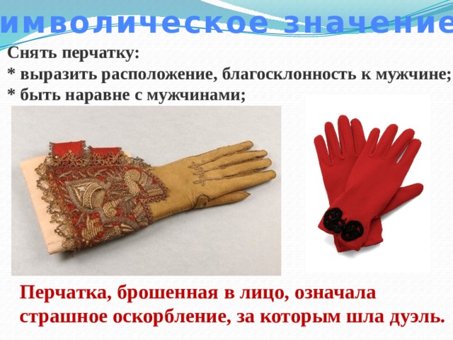 Символическое значение Снять перчатку: * выразить расположение, благосклонность к мужчине; * быть наравне с мужчинами; Перчатка, брошенная в лицо, означала страшное оскорбление, за которым шла дуэль. 