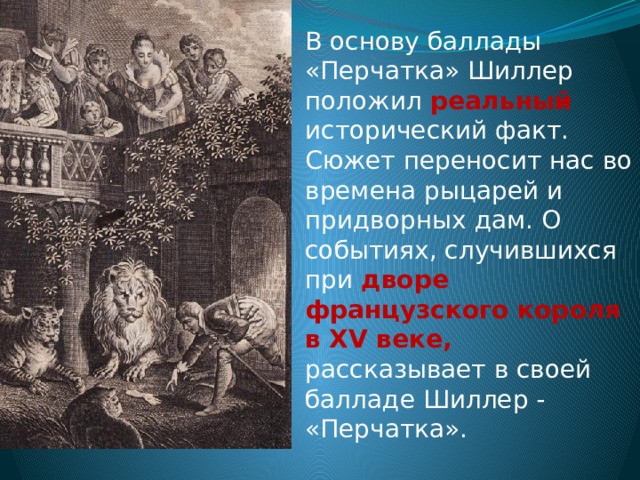 В основу баллады «Перчатка» Шиллер положил реальный исторический факт. Сюжет переносит нас во времена рыцарей и придворных дам. О событиях, случившихся при дворе французского короля в XV веке, рассказывает в своей балладе Шиллер - «Перчатка». 