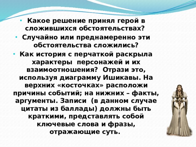 Какое решение принял герой в сложившихся обстоятельствах? Случайно или преднамеренно эти обстоятельства сложились? Как история с перчаткой раскрыла характеры персонажей и их взаимоотношения? Отрази это, используя диаграмму Ишикавы. На верхних «косточках» расположи причины событий; на нижних – факты, аргументы. Записи (в данном случае цитаты из баллады) должны быть краткими, представлять собой ключевые слова и фразы, отражающие суть.  