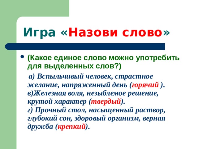  Игра « Назови слово » (Какое единое слово можно употребить для выделенных слов?)  а) Вспыльчивый человек, страстное желание, напряженный день ( горячий ).  в)Железная воля, незыблемое решение, крутой характер ( твердый ).  г) Прочный стол, насыщенный раствор, глубокий сон, здоровый организм, верная дружба ( крепкий ). 