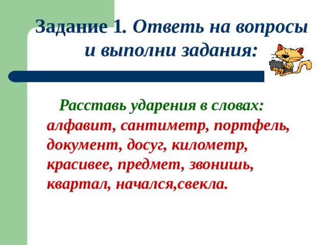 Задание 1 . Ответь на вопросы и выполни задания:   Расставь ударения в словах: алфавит, сантиметр, портфель, документ, досуг, километр, красивее, предмет, звонишь, квартал, начался,свекла. 