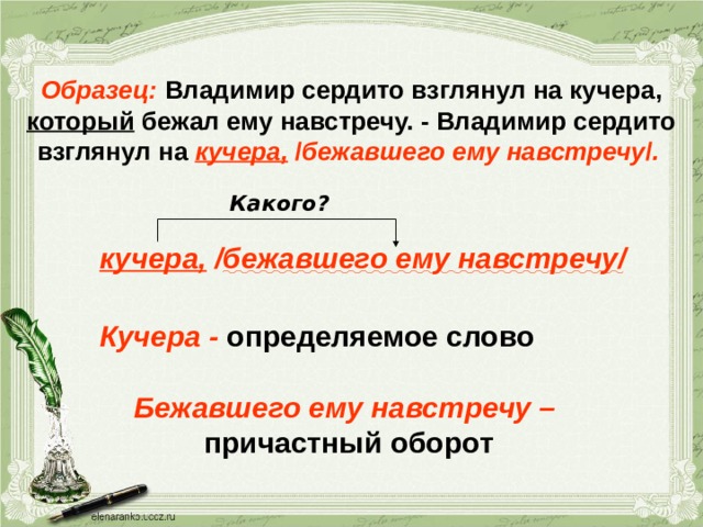 Образец: Владимир сердито взглянул на кучера, который бежал ему навстречу. - Владимир сердито взглянул на кучера,  / бежавшего ему навстречу / .  Какого? кучера, / бежавшего ему навстречу / Кучера - определяемое слово Бежавшего ему навстречу – причастный оборот 