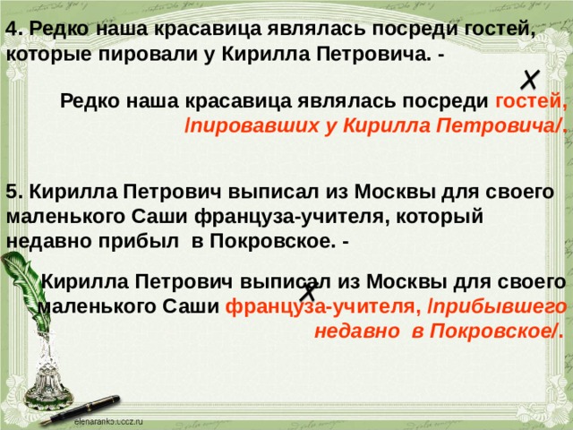 4. Редко наша красавица являлась посреди гостей, которые пировали у Кирилла Петровича. - Редко наша красавица являлась посреди гостей, / пировавших у Кирилла Петровича/ . 5. Кирилла Петрович выписал из Москвы для своего маленького Саши француза-учителя, который недавно прибыл в Покровское. - Кирилла Петрович выписал из Москвы для своего маленького Саши француза-учителя, / прибывшего недавно в Покровское/ .  
