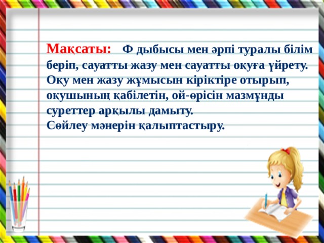 Мақсаты: Ф дыбысы мен әрпі туралы білім беріп, сауатты жазу мен сауатты оқуға үйрету. Оқу мен жазу жұмысын кіріктіре отырып, оқушының қабілетін, ой-өрісін мазмұнды суреттер арқылы дамыту. Сөйлеу мәнерін қалыптастыру. 