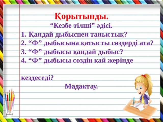    Қорытынды. “ Кезбе тілші” әдісі.  1. Қандай дыбыспен таныстық?  2. “Ф” дыбысына қатысты сөздерді ата?  3. “Ф” дыбысы қандай дыбыс?  4. “Ф” дыбысы сөздің қай жерінде  кездеседі? Мадақтау.   .  