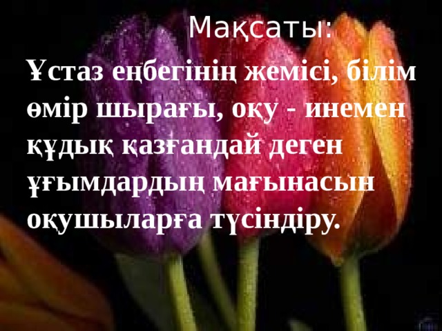  Мақсаты:  Ұстаз еңбегінің жемісі, білім өмір шырағы, оқу - инемен құдық қазғандай деген ұғымдардың мағынасын оқушыларға түсіндіру. 