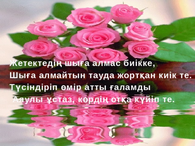 Жетектедің шыға алмас биікке, Шыға алмайтын тауда жортқан киік те. Түсіндіріп өмір атты ғаламды  Аяулы ұстаз, көрдің отқа күйіп те.  