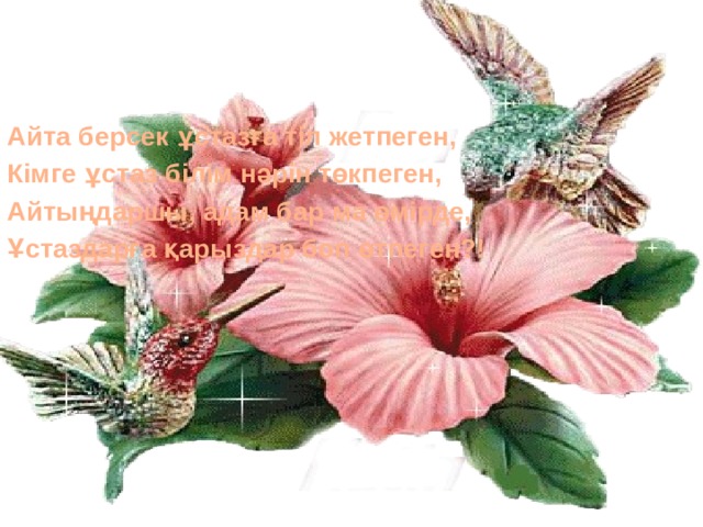 Айта берсек ұстазға тіл жетпеген, Кімге ұстаз білім нәрін төкпеген, Айтыңдаршы, адам бар ма өмірде, Ұстаздарға қарыздар боп өтпеген?! 