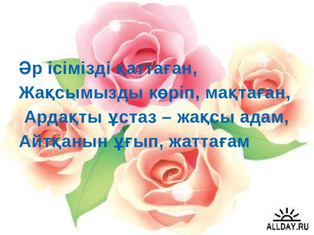 Әр ісімізді қаттаған, Жақсымызды көріп, мақтаған,  Ардақты ұстаз – жақсы адам, Айтқанын ұғып, жаттағам 