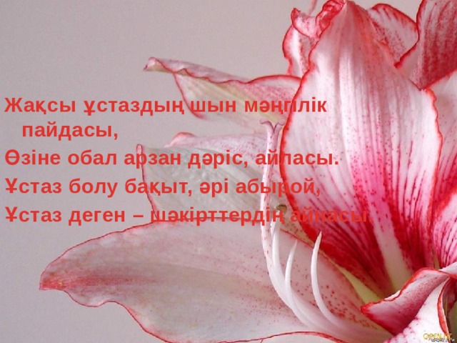 Жақсы ұстаздың шын мәңгілік пайдасы, Өзіне обал арзан дәріс, айласы. Ұстаз болу бақыт, әрі абырой, Ұстаз деген – шәкірттердің айнасы.  