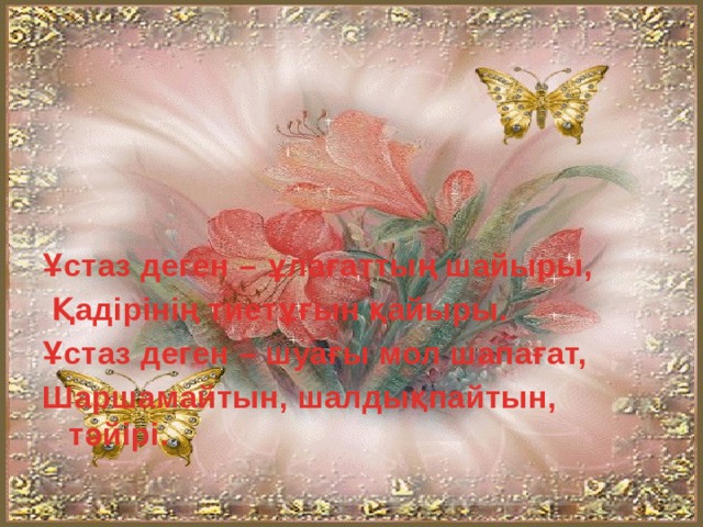 Ұстаз деген – ұлағаттың шайыры,  Қадірінің тиетұғын қайыры. Ұстаз деген – шуағы мол шапағат, Шаршамайтын, шалдықпайтын, тәйірі.  