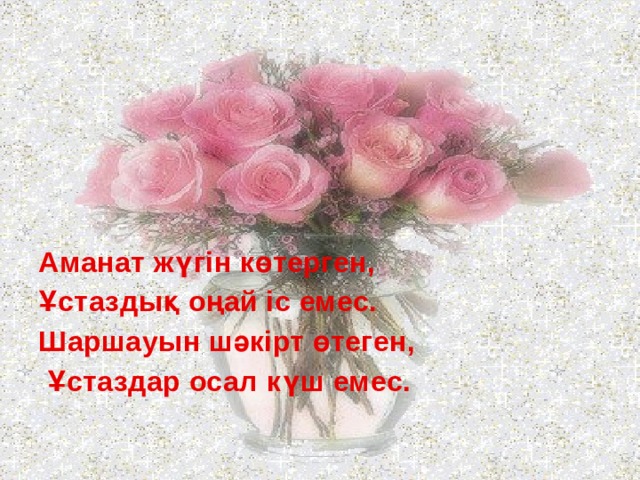 Аманат жүгін көтерген, Ұстаздық оңай іс емес. Шаршауын шәкірт өтеген,  Ұстаздар осал күш емес. 