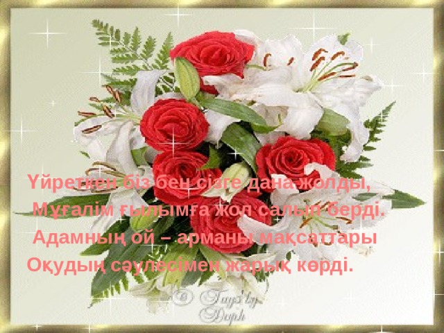 Үйреткен біз бен сізге дана жолды,  Мұғалім ғылымға жол салып берді.  Адамның ой – арманы мақсаттары Оқудың сәулесімен жарық көрді.   