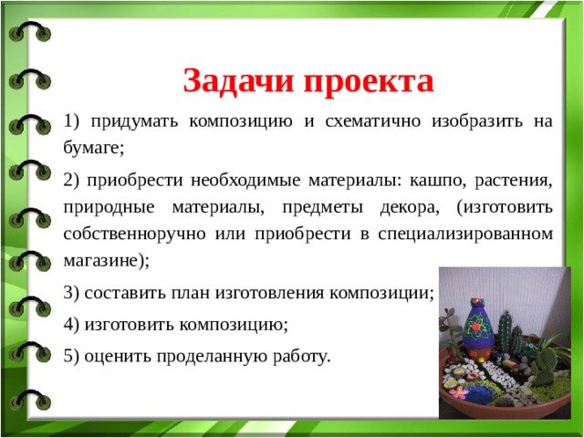  Задачи проекта   1) придумать композицию и схематично изобразить на бумаге; 2) приобрести необходимые материалы: кашпо, растения, природные материалы, предметы декора, (изготовить собственноручно или приобрести в специализированном магазине); 3) составить план изготовления композиции; 4) изготовить композицию; 5) оценить проделанную работу. 