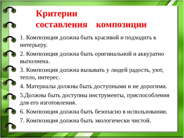  Критерии  составления композиции   1. Композиция должна быть красивой и подходить к интерьеру. 2. Композиция должна быть оригинальной и аккуратно выполнена. 3. Композиция должна вызывать у людей радость, уют, тепло, интерес. 4. Материалы должны быть доступными и не дорогими. 5.Должны быть доступны инструменты, приспособления для его изготовления. 6. Композиция должна быть безопасно в использовании. 7. Композиция должна быть экологически чистой. 
