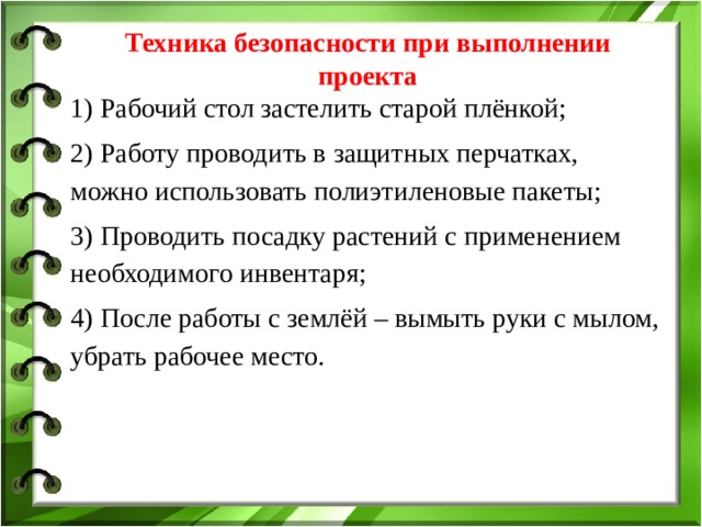   Техника безопасности при выполнении проекта   1) Рабочий стол застелить старой плёнкой; 2) Работу проводить в защитных перчатках, можно использовать полиэтиленовые пакеты; 3) Проводить посадку растений с применением необходимого инвентаря; 4) После работы с землёй – вымыть руки с мылом, убрать рабочее место. 