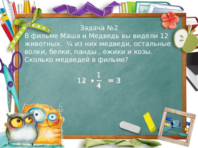 Задача №2 В фильме Маша и Медведь вы видели 12 животных. ¼ из них медведи, остальные волки, белки, панды , ежики и козы. Сколько медведей в фильме?   