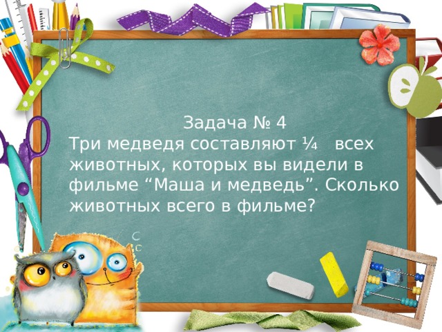 Задача № 4 Три медведя составляют ¼ всех животных, которых вы видели в фильме “Маша и медведь”. Сколько животных всего в фильме? 