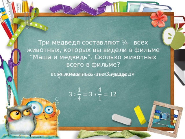 Три медведя составляют ¼ всех животных, которых вы видели в фильме “Маша и медведь”. Сколько животных всего в фильме? всех животных -это 3 медведя     