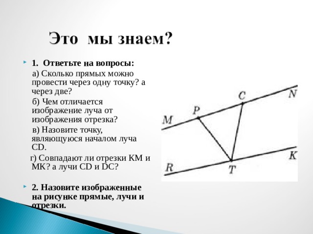 1. Ответьте на вопросы:  а) Сколько прямых можно провести через одну точку? а через две?  б) Чем отличается изображение луча от изображения отрезка?  в) Назовите точку, являющуюся началом луча CD .  г)  Совпадают ли отрезки КМ и МК? а лучи CD и DC ? 2. Назовите изображенные на рисунке прямые, лучи и отрезки.  