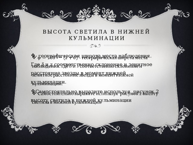 Высота светила в нижней кульминации - географическая широта места наблюдения. Где  и z соответственно склонение и зенитное расстояние звезды в момент нижней кульминации. Самостоятельно выразите используя рисунок 2 высоту светила в нижней кульминации   