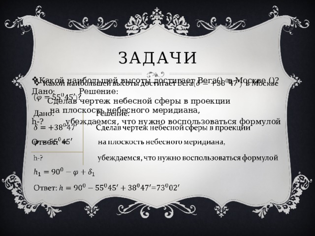 задачи Какой наибольшей высоты достигает Вега() в Москве ()?   Дано:   Решение:   Сделав чертеж небесной сферы в проекции   на плоскость небесного меридиана, h-?   убеждаемся, что нужно воспользоваться формулой Ответ: = 
