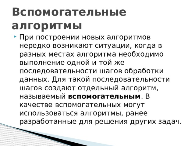 Вспомогательные алгоритмы При построении новых алгоритмов нередко возникают ситуации, когда в разных местах алгоритма необходимо выполнение одной и той же последовательности шагов обработки данных. Для такой последовательности шагов создают отдельный алгоритм, называемый  вспомогательным . В качестве вспомогательных могут использоваться алгоритмы, ранее разработанные для решения других задач. 