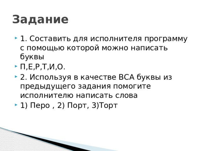 Задание 1. Составить для исполнителя программу с помощью которой можно написать буквы П,Е,Р,Т,И,О. 2. Используя в качестве ВСА буквы из предыдущего задания помогите исполнителю написать слова 1) Перо , 2) Порт, 3)Торт 