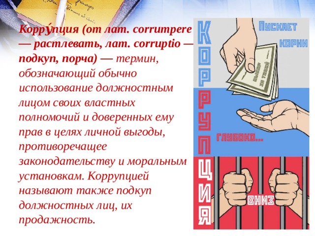 Корру́пция (от лат. corrumpere — растлевать, лат. corruptio — подкуп, порча) — термин, обозначающий обычно использование должностным лицом своих властных полномочий и доверенных ему прав в целях личной выгоды, противоречащее законодательству и моральным установкам. Коррупцией называют также подкуп должностных лиц, их продажность. 
