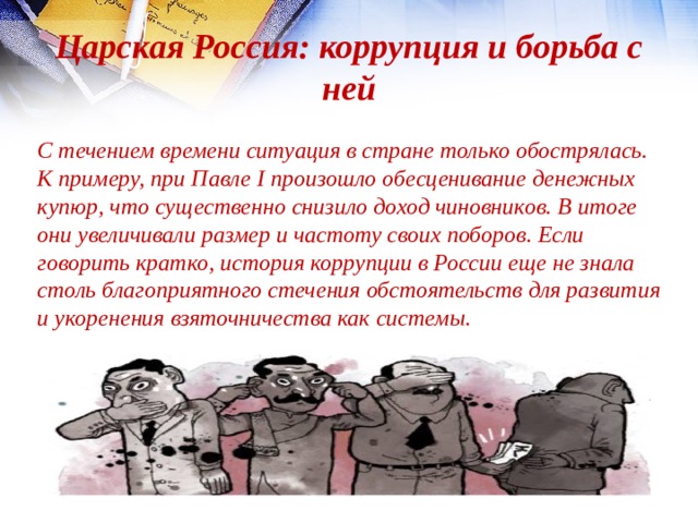 Царская Россия: коррупция и борьба с ней  С течением времени ситуация в стране только обострялась. К примеру, при Павле I произошло обесценивание денежных купюр, что существенно снизило доход чиновников. В итоге они увеличивали размер и частоту своих поборов. Если говорить кратко, история коррупции в России еще не знала столь благоприятного стечения обстоятельств для развития и укоренения взяточничества как системы. 