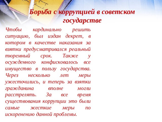 Борьба с коррупцией в советском государстве Чтобы кардинально решить ситуацию, был издан декрет, в котором в качестве наказания за взятки предусматривался реальный тюремный срок. Также у осужденного конфисковалось все имущество в пользу государства. Через несколько лет меры ужесточились, и теперь за взятки гражданина вполне могли расстрелять. За все время существования коррупции это были самые жесткие меры по искоренению данной проблемы. 