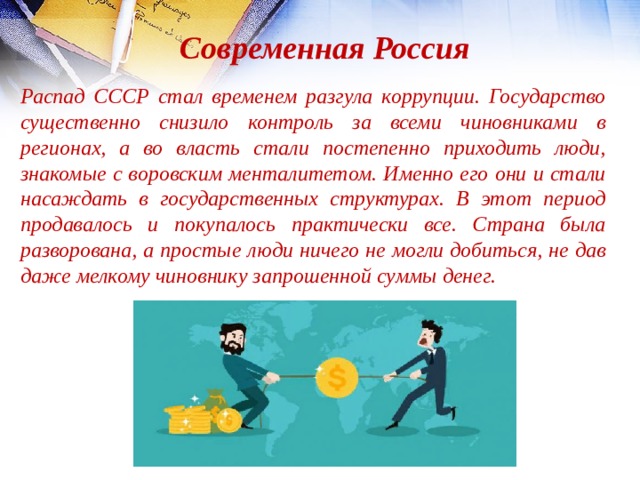 Современная Россия Распад СССР стал временем разгула коррупции. Государство существенно снизило контроль за всеми чиновниками в регионах, а во власть стали постепенно приходить люди, знакомые с воровским менталитетом. Именно его они и стали насаждать в государственных структурах. В этот период продавалось и покупалось практически все. Страна была разворована, а простые люди ничего не могли добиться, не дав даже мелкому чиновнику запрошенной суммы денег. 