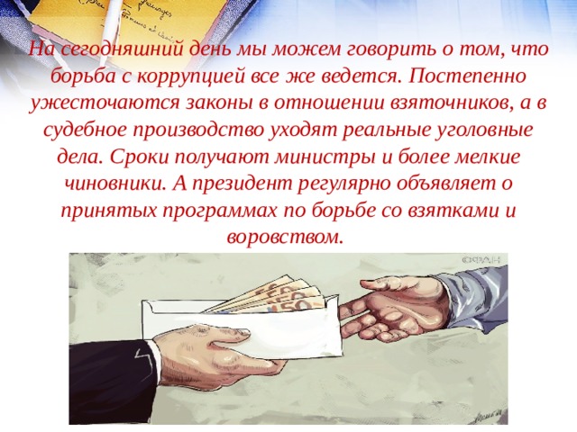 На сегодняшний день мы можем говорить о том, что борьба с коррупцией все же ведется. Постепенно ужесточаются законы в отношении взяточников, а в судебное производство уходят реальные уголовные дела. Сроки получают министры и более мелкие чиновники. А президент регулярно объявляет о принятых программах по борьбе со взятками и воровством. 